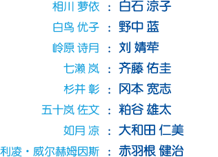 相川 萝依：白石 凉子；白鸟 优子：野中 蓝；岭原 诗月：刘 婧荦；七濑 岚：齐藤 佑圭；杉并 彰：冈本 宽志；五十岚 佐文：粕谷 雄太；如月 凉：大和田 仁美；利凌・威尔赫姆因斯：大和田 仁美