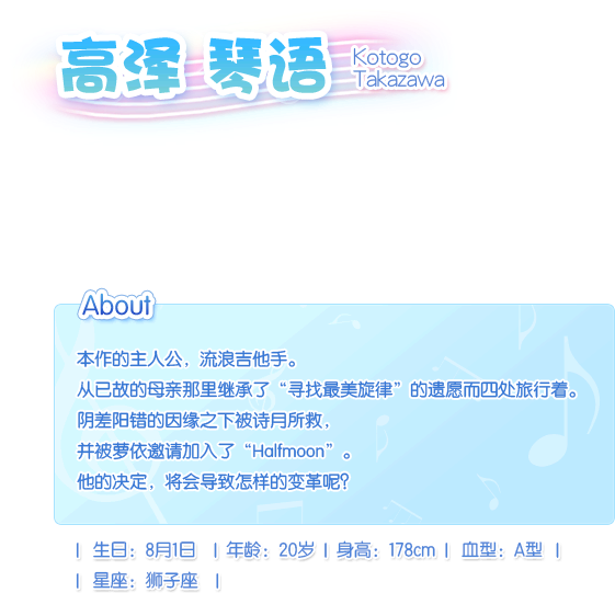 高泽 琴语 Kotogo Takazawa。本作的主人公，流浪吉他手。从已故的母亲那里继承了“寻找最美旋律”的遗愿而四处旅行着。阴差阳错的因缘之下被诗月所救，并被萝依邀请加入了“Halfmoon”。他的决定，将会导致怎样的变革呢？生日：8月1日，血型：A型，年龄：20 岁，身长：178cm，星座：狮子座。