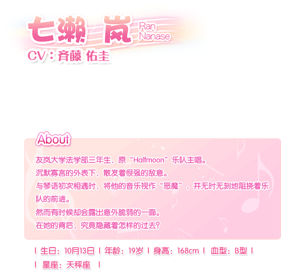 七濑 岚 Ran Nanase——CV：齐藤 佑圭。友岚大学法学部三年生，原“Halfmoon”乐队主唱。沉默寡言的外表下，散发着很强的敌意。与琴语初次相遇时，将他的音乐视作“恶魔”，并无时无刻地阻挠着乐队的前进。然而有时候却会露出意外脆弱的一面。在她的背后，究竟隐藏着怎样的过去？生日：10月13日，血型：B型，年龄：19岁，身长：168cm，星座：天枰座。