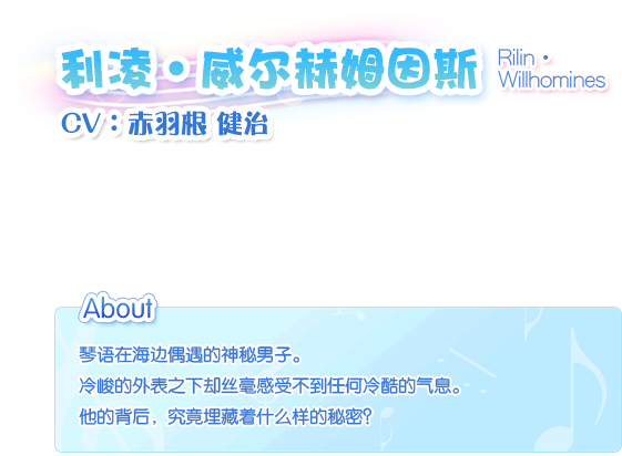 利凌・威尔赫姆因斯 Rilin・Willhomines————CV：赤羽根 健治。琴语在海边偶遇的神秘男子。冷峻的外表之下却丝毫感受不到任何冷酷的气息。他的背后，究竟埋藏着什么样的秘密？