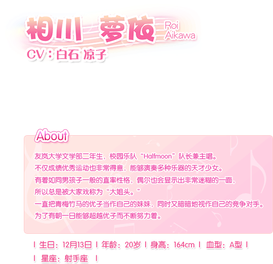 相川 萝依 Roi Aikawa——CV：白石。凉子友岚大学文学部二年生，校园乐队“Halfmoon”队长兼主唱。不仅成绩优秀运动也非常得意，能够演奏多种乐器的天才少女。有着如同男孩子一般的直率性格，偶尔也会显示出非常迷糊的一面，所以总是被大家戏称为“大姐头。”一直把青梅竹马的优子当作自己的妹妹，同时又暗暗地视作自己的竞争对手。为了有朝一日能够超越优子而不断努力着。生日：12月13日，血型：A型，年龄：20岁，身长：164cm，星座：射手座。
