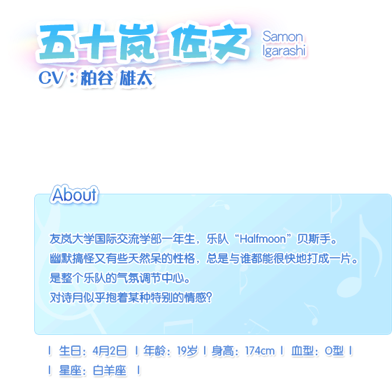 五十岚 佐文 Samon Igarashi——CV：粕谷。雄太友岚大学国际交流学部一年生，乐队“Halfmoon”贝斯手。幽默搞怪又有些天然呆的性格，总是与谁都能很快地打成一片。是整个乐队的气氛调节中心。对诗月似乎抱着某种特别的情感？生日：4月2日，血型：O型，年龄：19岁，身长：174cm，星座：白羊座。