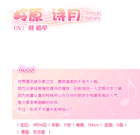 岭原 诗月 Shitsuki Reihara——CV：刘 婧荦。世界著名音乐家之女，善良温柔的千金大小姐。因为父亲经常身处海外的缘故，目前独自一人定居在友兰镇。因为执着认真的性格所以在交往的朋友中有着很高的人气。是大家非常信赖的伙伴。不过，似乎不太擅长拒绝别人？生日：9月16日，血型：O型，年龄：17岁，身长：154cm，星座：处女座。