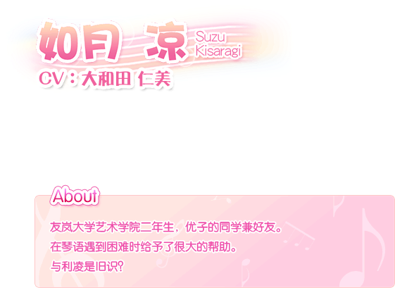 如月 凉 Suzu Kisaragi————CV：大和田。仁美友岚大学艺术学院二年生，优子的同学兼好友。在琴语遇到困难时给予了很大的帮助。与利凌是旧识？
