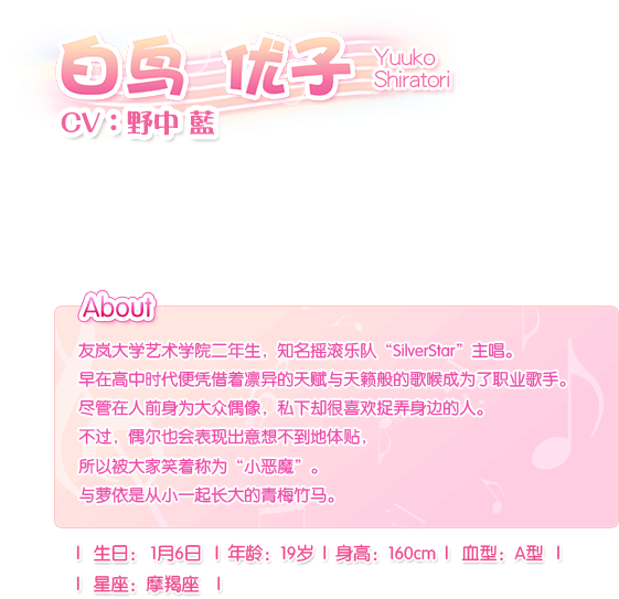 白鸟 优子 Yuuko Shiratori——CV：野中 蓝。友岚大学艺术学院二年生，知名摇滚乐队“SilverStar”主唱。早在高中时代便凭借着凛异的天赋与天籁般的歌喉成为了职业歌手。尽管在人前身为大众偶像，私下却很喜欢捉弄身边的人。不过，偶尔也会表现出意想不到地体贴，所以被大家笑着称为“小恶魔”。与萝依是从小一起长大的青梅竹马。生日：1月6日，血型：A型，年龄：19岁，身长：160cm，星座：摩羯座。
