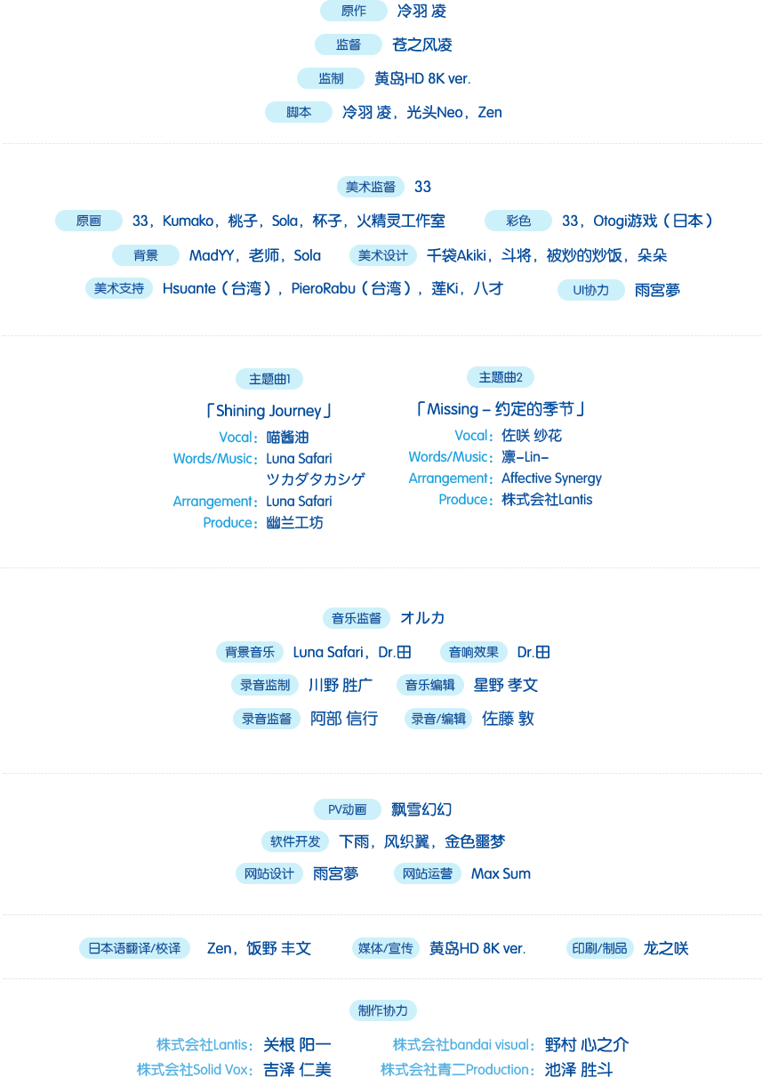 原作：冷羽凌；监督：苍之风凌；监制：黄岛HD 8K Ver.；脚本：冷羽凌，光头Neo，ゼン；美术监督：33；原画：33，Kuma，桃子，Sola，杯子，火精灵工作室；彩色：33，Otogi游戏（日本）；背景：MadYY，老师，Sola；美术设计：千袋Akiki，斗将，被炒的炒饭，朵朵；美术支持 Hsunate（台湾），PieroRabu（台湾），莲Ki，八才；主题曲1：「Shining Journey」「Vocal：喵酱油；Words/Music：Luna Safari，ツカダタカシゲ；Arrangement：Luna Safari；Produce：幽兰工坊」主题曲2：「Missing - 约定的季节」「Vocal：佐咲 莎花；Words/Music：凛-Lin-；Arrangement：凛-Lin-；Produce：株式会社Lantis」音乐监督：オルカ（Rainbowline Entertainment Co.,Ltd）；背景音乐：Luna Safari，Dr.田；音响效果：Dr.田，录音监制：川野 胜广（株式会社I Will）；音乐编辑：星野 孝文（Studio Climbers）；录音监督：阿部 信行（株式会社On-Lead）；录音/编辑：佐藤 敦（株式会社On-Lead)；PV动画：飘雪幻幻，软件开发：下雨，风织翼，金色噩梦；网页设计：雨宫梦；网站运营：Max Sum；日本语翻译/校译：Zen，饭野 丰文（青二Production）；媒体/宣传：黄岛HD 8K ver.；印刷/制品：龙之咲；制作协力：「株式会社Lantis：关根 阳一；株式会社bandai visual：野村 心之介；株式会社Solid Vox：吉泽 仁美；株式会社青二Production：池泽 胜斗」