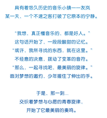 具有着悠久历史的音乐小镇——友岚.某一天，一个不速之客打破了它原本的宁静。“我想，真正懂音乐的，都是好人。”这句话开始了，一段段酸甜的记忆。“或许，我所寻找的东西，就在这里。”不经意的决意，拨动了变革的音符。“那么，一起寻找吧，最美丽的旋律。”面对梦想的邀约，少年握住了伸出的手。于是，那一刻...交织着梦想与心愿的青春旋律，开始了它最美丽的奏鸣。